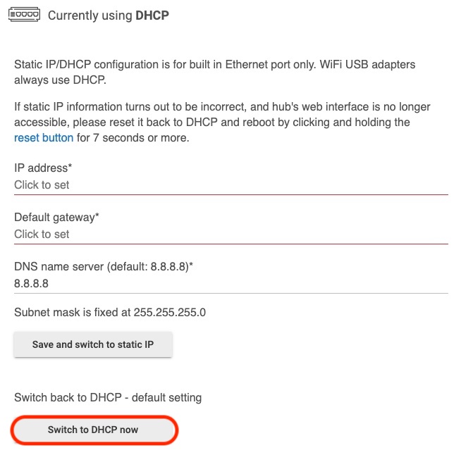 To change your hub so it uses an IP address assigned by your router (which is the initial default condition), instead of a Static IP address, press the "Switch to DHCP now" button at the bottom of the Networking page. Changes to the IP address of your hub will not take place until you have rebooted the hub. You can access the "Reboot Hub" card from the Settings page of your hub.