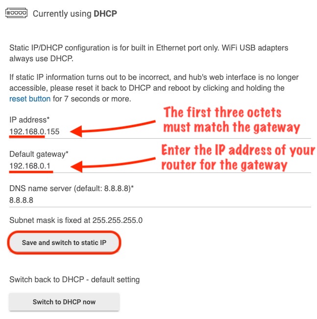 The first three number segments (referred to as octets), must match that of your default gateway. Then enter the gateway IP address just below the IP address field. The gateway IP address you enter must match the gateway IP address of your router. Press the "Save and switch to static IP" button. This button is below the DNS name server field.